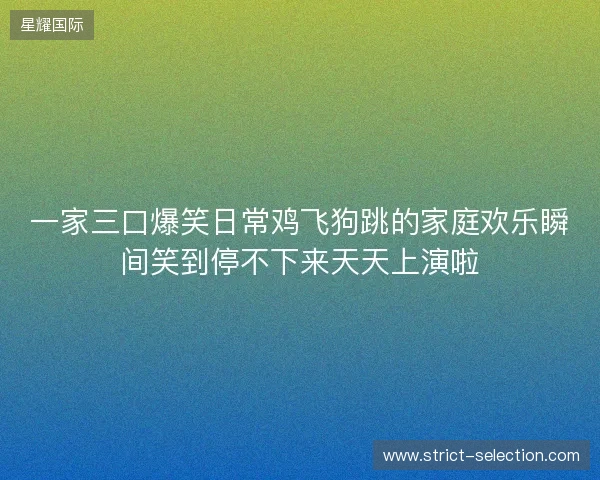 一家三口爆笑日常鸡飞狗跳的家庭欢乐瞬间笑到停不下来天天上演啦